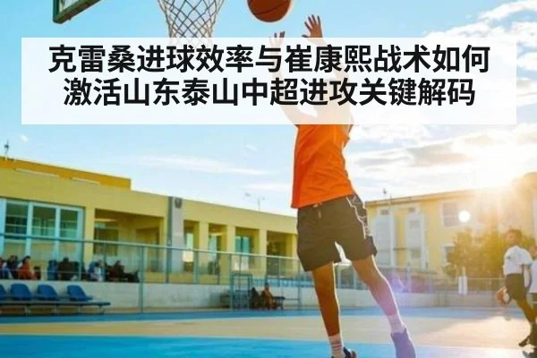 克雷桑进球效率与崔康熙战术如何激活山东泰山中超进攻关键解码