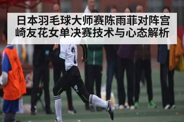 日本羽毛球大师赛陈雨菲对阵宫崎友花女单决赛技术与心态解析