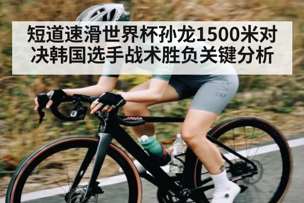 短道速滑世界杯孙龙1500米对决韩国选手战术胜负关键分析